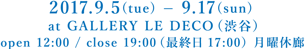 2017.9.5(tue) – 9.17(sun) at GALLERY LE DECO（渋谷）